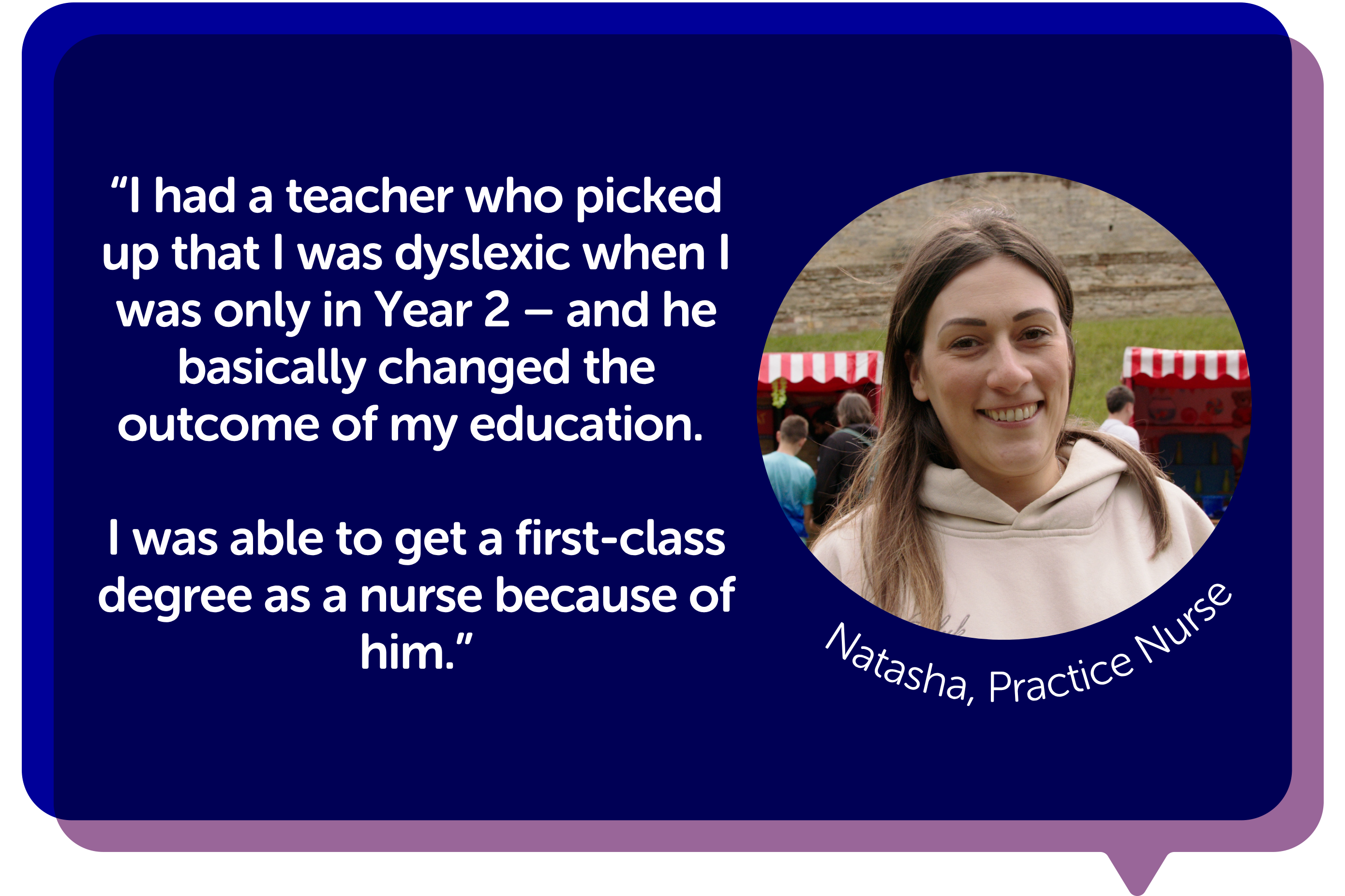 "I had a teacher who picked up that I was dyslexic when I was only in Year 2 – and he basically changed the outcome of my education. I was able to get a first-class degree as a nurse because of him."