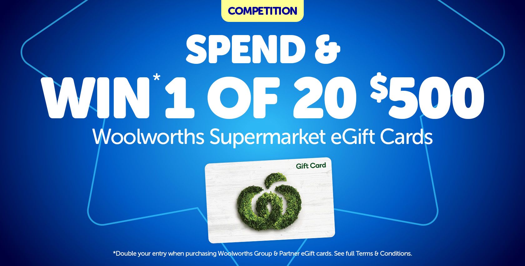 Spend and Win* 1 of 20 $500 Woolworths Supermarket eGift Cards